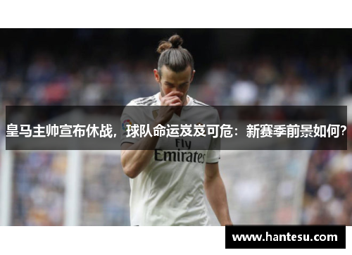 皇马主帅宣布休战，球队命运岌岌可危：新赛季前景如何？