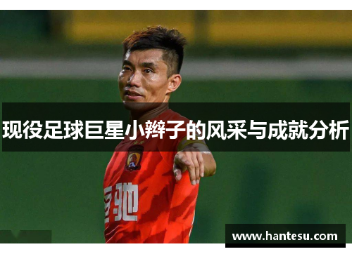 现役足球巨星小辫子的风采与成就分析
