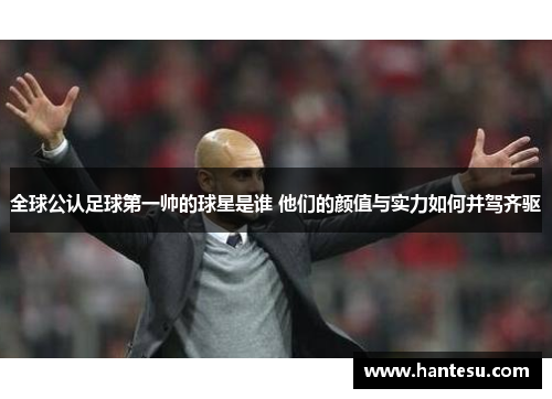 全球公认足球第一帅的球星是谁 他们的颜值与实力如何并驾齐驱
