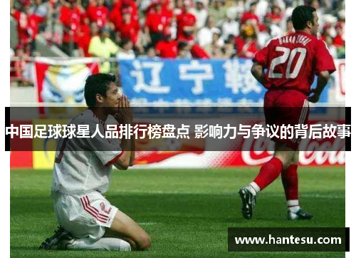中国足球球星人品排行榜盘点 影响力与争议的背后故事