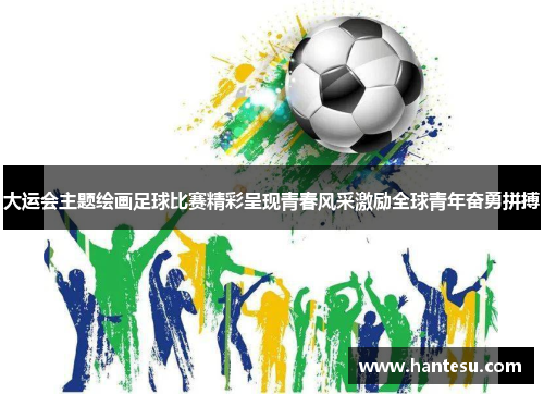 大运会主题绘画足球比赛精彩呈现青春风采激励全球青年奋勇拼搏
